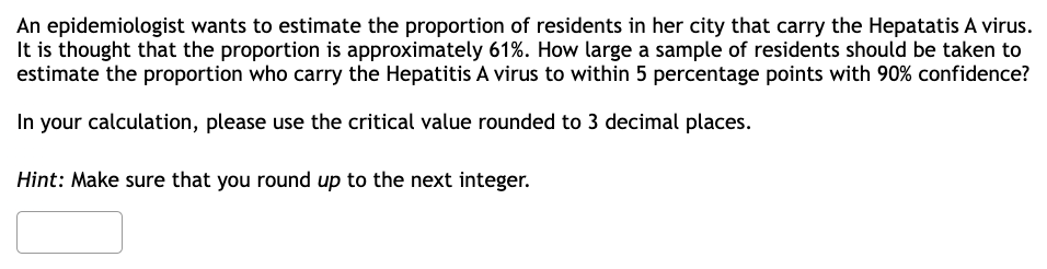 An epidemiologist wants to estimate the proportion of residents in her city that carry the Hepatatis A virus.
It is thought that the proportion is approximately 61%. How large a sample of residents should be taken to
estimate the proportion who carry the Hepatitis A virus to within 5 percentage points with 90% confidence?
In your calculation, please use the critical value rounded to 3 decimal places.
Hint: Make sure that you round up to the next integer.