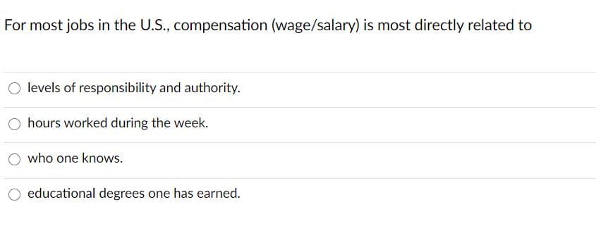 For most jobs in the U.S., compensation (wage/salary) is most directly related to
O levels of responsibility and authority.
hours worked during the week.
O who one knows.
educational degrees one has earned.
