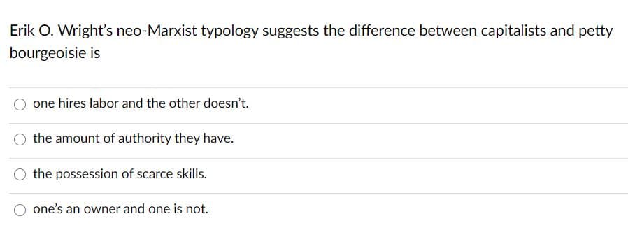 Erik O. Wright's neo-Marxist typology suggests the difference between capitalists and petty
bourgeoisie is
one hires labor and the other doesn't.
the amount of authority they have.
the possession of scarce skills.
one's an owner and one is not.
