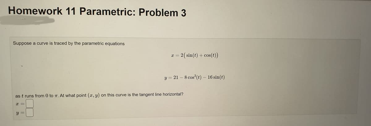 Homework 11 Parametric: Problem 3
Suppose a curve is traced by the parametric equations
as t runs from 0 to π. At what point (x, y) on this curve is the tangent line horizontal?
X
Y
=
x = 2 (sin(t) + cos(t))
y = 21 - 8 cos² (t) - 16 sin(t)