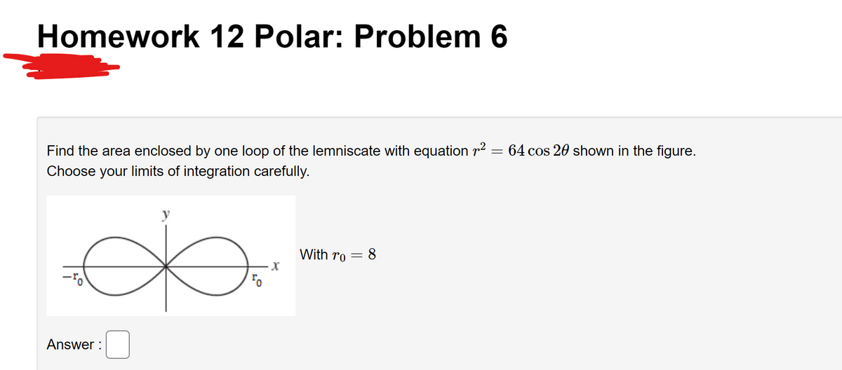 Homework 12 Polar: Problem 6
Find the area enclosed by one loop of the lemniscate with equation r² = 64 cos 20 shown in the figure.
Choose your limits of integration carefully.
ба
With ro
- 8
ə
-ro
Answer:
=
