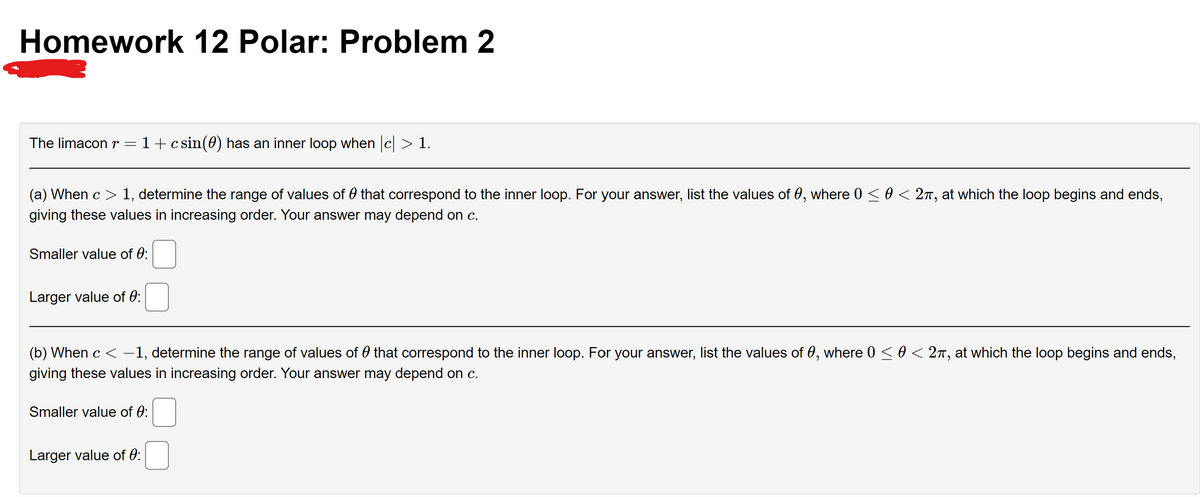 Homework 12 Polar: Problem 2
The limacon r = 1+ csin(0) has an inner loop when |c| > 1.
(a) When c > 1, determine the range of values of that correspond to the inner loop. For your answer, list the values of 0, where 0 ≤ 0 < 2π, at which the loop begins and ends,
giving these values in increasing order. Your answer may depend on c.
Smaller value of 0:
Larger value of 0:
(b) When c < −1, determine the range of values of that correspond to the inner loop. For your answer, list the values of 0, where 0 ≤ 0 < 2π, at which the loop begins and ends,
giving these values in increasing order. Your answer may depend on c.
Smaller value of 0:
Larger value of 0: