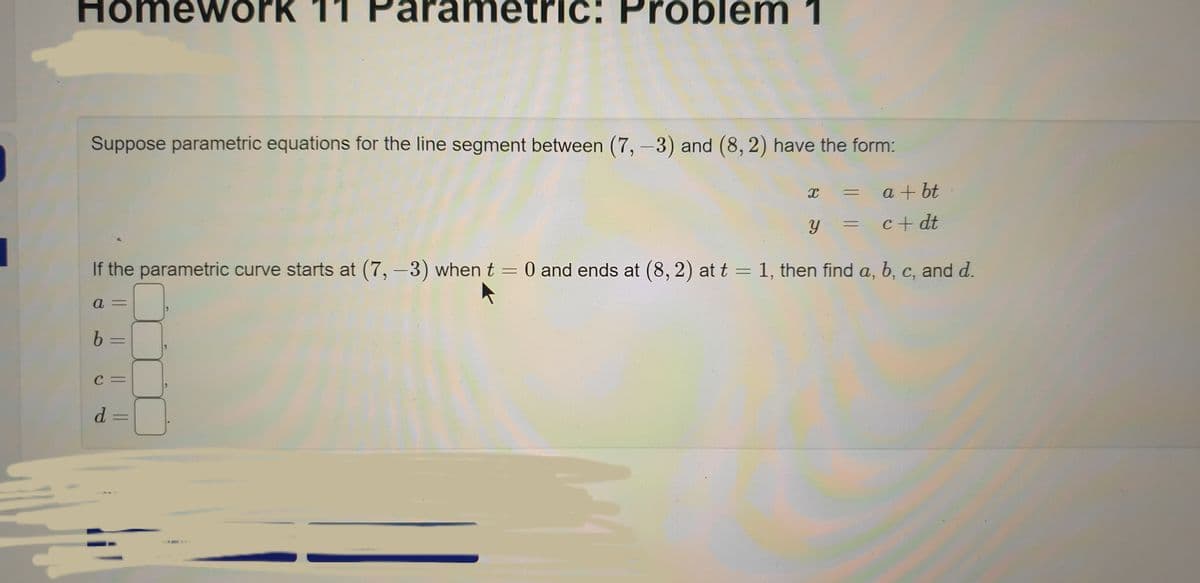 Homework 11 Pa
tric: Problem 1
Suppose parametric equations for the line segment between (7, -3) and (8, 2) have the form:
X
=
a +bt
some
Y
c+dt
If the parametric curve starts at (7, -3) when t = 0 and ends at (8, 2) at t = 1, then find a, b, c, and d.
a=
b =
C=
d =
