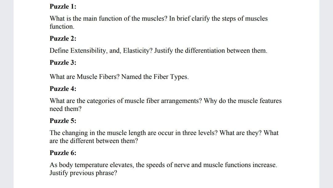 Puzzle 1:
What is the main function of the muscles? In brief clarify the steps of muscles
function.
Puzzle 2:
Define Extensibility, and, Elasticity? Justify the differentiation between them.
Puzzle 3:
What are Muscle Fibers? Named the Fiber Types.
Puzzle 4:
What are the categories of muscle fiber arrangements? Why do the muscle features
need them?
Puzzle 5:
The changing in the muscle length are occur in three levels? What are they? What
are the different between them?
Puzzle 6:
As body temperature elevates, the speeds of nerve and muscle functions increase.
Justify previous phrase?
