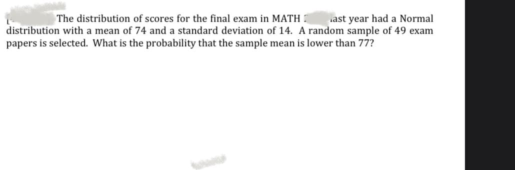 ast year had a Normal
distribution with a mean of 74 and a standard deviation of 14. A random sample of 49 exam
The distribution of scores for the final exam in MATH 7
papers is selected. What is the probability that the sample mean is lower than 77?
