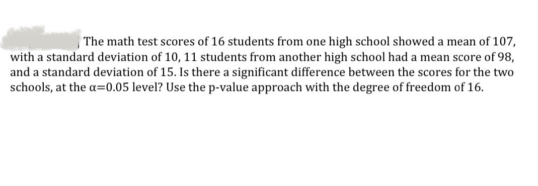 The math test scores of 16 students from one high school showed a mean of 107,
with a standard deviation of 10, 11 students from another high school had a mean score of 98,
and a standard deviation of 15. Is there a significant difference between the scores for the two
schools, at the a=0.05 level? Use the p-value approach with the degree of freedom of 16.

