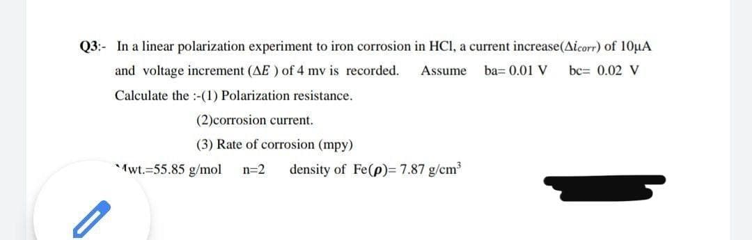 Q3:- In a linear polarization experiment
iron corrosion in HCl, a current increase(Aicorr) of 10µA
and voltage increment (AE ) of 4 mv is recorded.
Assume
ba= 0.01 V
bc= 0.02 V
Calculate the :-(1) Polarization resistance.
(2)corrosion current.
(3) Rate of corrosion (mpy)
Mwt.=55.85 g/mol
n=2
density of Fe(p)= 7.87 g/cm
