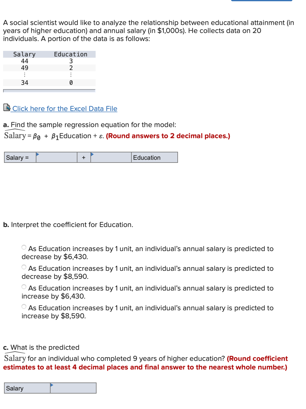 A social scientist would like to analyze the relationship between educational attainment (in
years of higher education) and annual salary (in $1,000s). He collects data on 20
individuals. A portion of the data is as follows:
Salary
44
49
Education
34
Click here for the Excel Data File
a. Find the sample regression equation for the model:
Salary = Bo + B1Education + ɛ. (Round answers to 2 decimal places.)
Salary =
Education
b. Interpret the coefficient for Education.
O As Education increases by 1 unit, an individual's annual salary is predicted to
decrease by $6,430.
O As Education increases by 1 unit, an individual's annual salary is predicted to
decrease by $8,590.
O As Education increases by 1 unit, an individual's annual salary is predicted to
increase by $6,430.
O As Education increases by 1 unit, an individual's annual salary is predicted to
increase by $8,590.
c. What is the predicted
Salary for an individual who completed 9 years of higher education? (Round coefficient
estimates to at least 4 decimal places and final answer to the nearest whole number.)
Salary
