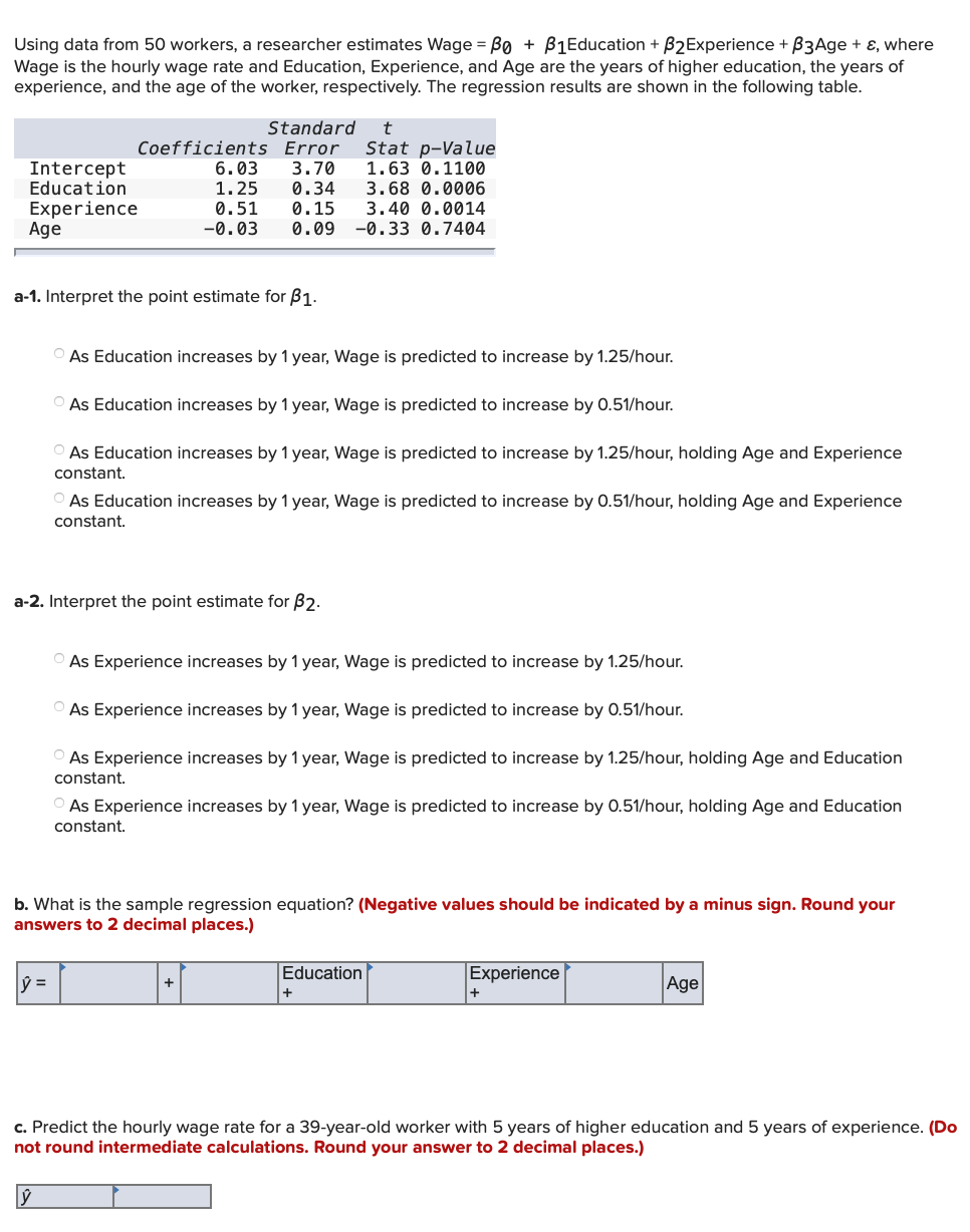 Using data from 50 workers, a researcher estimates Wage = B0 + B1Education + B2Experience + B3Age + ɛ, where
Wage is the hourly wage rate and Education, Experience, and Age are the years of higher education, the years of
experience, and the age of the worker, respectively. The regression results are shown in the following table.
Standard
Coefficients Error
3.70
0.34
0.15
0.09
Stat p-Value
1.63 0.1100
6.03
1.25
Intercept
Education
Experience
Age
3.68 0.0006
0.51
3.40 0.0014
-0.03
-0.33 0.7404
a-1. Interpret the point estimate for B1.
O As Education increases by 1 year, Wage is predicted to increase by 1.25/hour.
O As Education increases by1 year, Wage is predicted to increase by 0.51/hour.
O As Education increases by 1 year, Wage is predicted to increase by 1.25/hour, holding Age and Experience
constant.
O As Education increases by 1 year, Wage is predicted to increase by 0.51/hour, holding Age and Experience
constant.
a-2. Interpret the point estimate for B2.
O As Experience increases by 1 year, Wage is predicted to increase by 1.25/hour.
O As Experience increases by 1 year, Wage is predicted to increase by 0.51/hour.
O As Experience increases by 1 year, Wage is predicted to increase by 1.25/hour, holding Age and Education
constant.
O As Experience increases by 1 year, Wage is predicted to increase by 0.51/hour, holding Age and Education
constant.
b. What is the sample regression equation? (Negative values should be indicated by a minus sign. Round your
answers to 2 decimal places.)
Education
Experience
Age
c. Predict the hourly wage rate for a 39-year-old worker with 5 years of higher education and 5 years of experience. (Do
not round intermediate calculations. Round your answer to 2 decimal places.)
