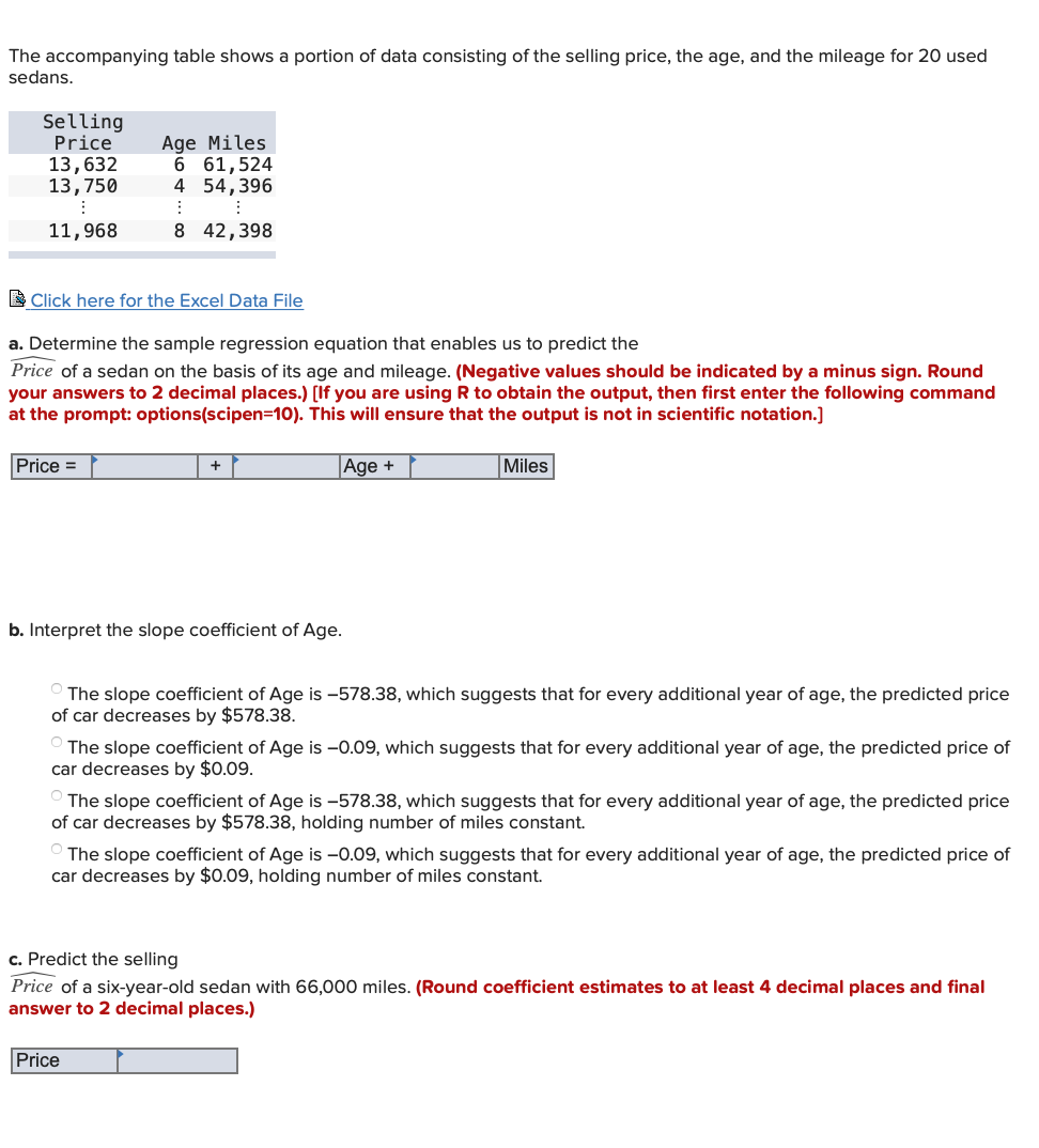 The accompanying table shows a portion of data consisting of the selling price, the age, and the mileage for 20 used
sedans.
Selling
Price
13,632
13,750
Age Miles
6 61,524
4 54,396
11,968
8 42,398
L Click here for the Excel Data File
a. Determine the sample regression equation that enables us to predict the
Price of a sedan on the basis of its age and mileage. (Negative values should be indicated by a minus sign. Round
your answers to 2 decimal places.) [If you are using R to obtain the output, then first enter the following command
at the prompt: options(scipen=10). This will ensure that the output is not in scientific notation.]
Price =
|Age +
Miles
b. Interpret the slope coefficient of Age.
The slope coefficient of Age is -578.38, which suggests that for every additional year of age, the predicted price
of car decreases by $578.38.
O The slope coefficient of Age is -0.09, which suggests that for every additional year of age, the predicted price of
car decreases by $0.09.
The slope coefficient of Age is -578.38, which suggests that for every additional year of age, the predicted price
of car decreases by $578.38, holding number of miles constant.
O The slope coefficient of Age is –0.09, which suggests that for every additional year of age, the predicted price of
car decreases by $0.09, holding number of miles constant.
c. Predict the selling
Price of a six-year-old sedan with 66,000 miles. (Round coefficient estimates to at least 4 decimal places and final
answer to 2 decimal places.)
Price
