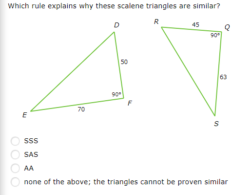 Which rule explains why these scalene triangles are similar?
R
45
90°
50
63
90°
F
70
E
SAS
AA
none of the above; the triangles cannot be proven similar
