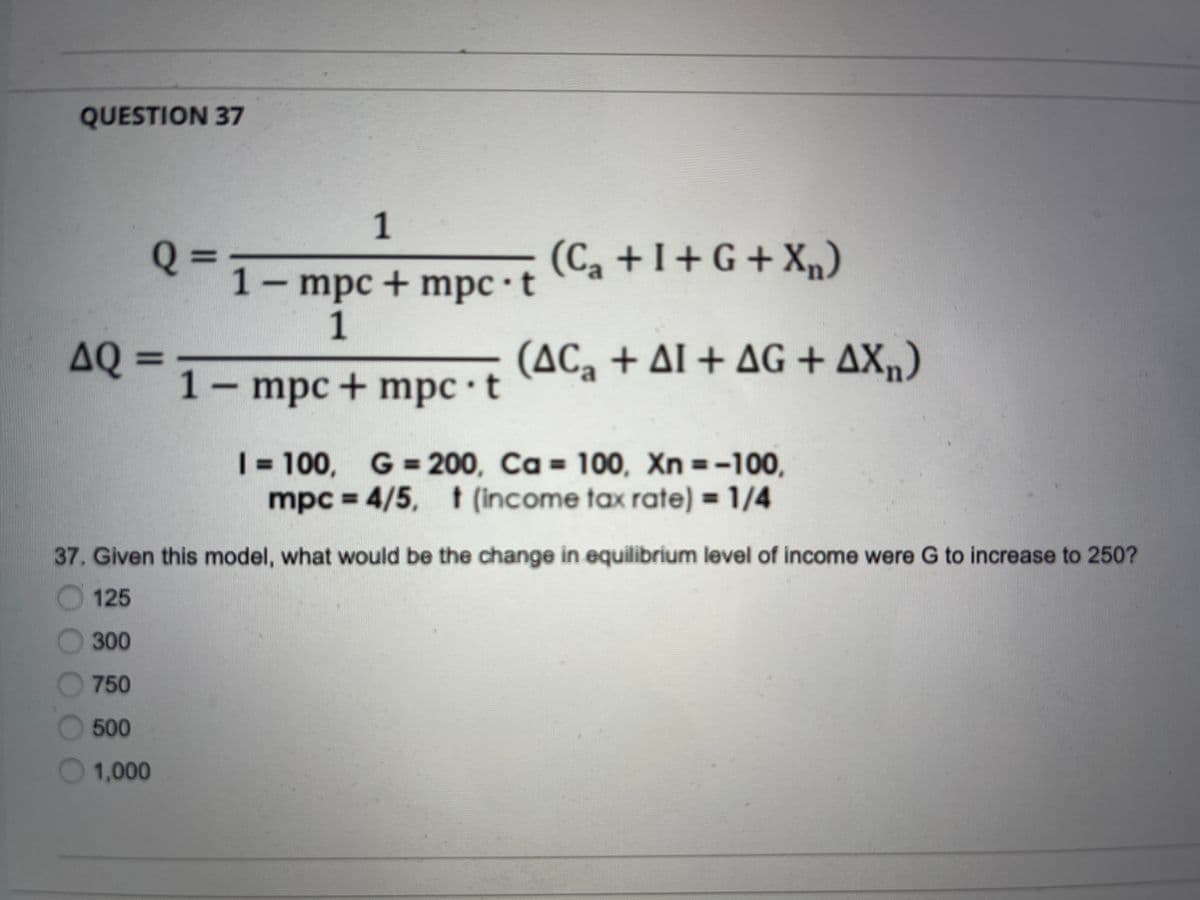 QUESTION 37
1
(Ca +1+ G + X„)
1- mpc+ mpc •t
1
AQ 3=
(AC, + AL + AG + AX„)
1– mpc + mpc t
| = 100, G = 200, Ca = 100, Xn =-100,
mpc = 4/5, t (income tax rate) = 1/4
%3D
37. Given this model, what would be the change in equilibrium level of income were G to increase to 250?
O125
300
750
500
1,000

