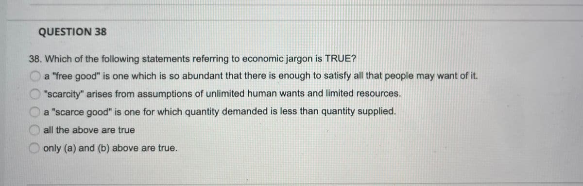 QUESTION 38
38. Which of the following statements referring to economic jargon is TRUE?
a "free good" is one which is so abundant that there is enough to satisfy all that people may want of it.
"scarcity" arises from assumptions of unlimited human wants and limited resources.
a "scarce good" is one for which quantity demanded is less than quantity supplied.
all the above are true
only (a) and (b) above are true.
