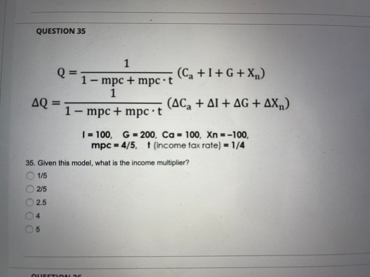 QUESTION 35
1
(Ca+I+G+Xn)
1- mpc + mpc · t
1
AQ =
(AC, + Al + AG + AX,)
1- mpc+ mpc t
| = 100, G= 200, Ca = 100, Xn =-100,
mpc D 4/5, t (income tax rate) = 1/4
%3D
%3D
35. Given this model, what is the income multiplier?
O 1/5
2/5
2.5
4.
5
OUESTION 36
OOO

