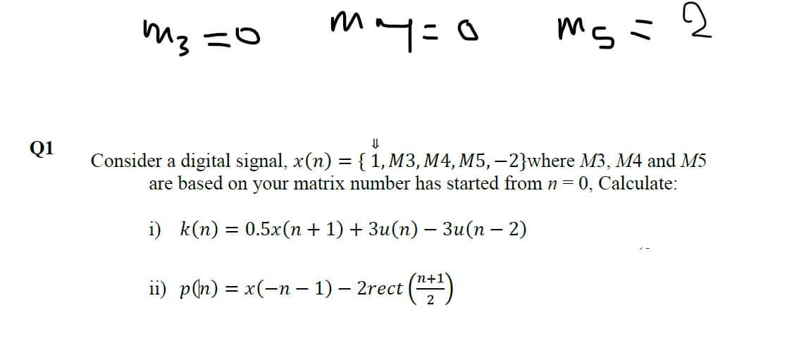 m3
may=o
Consider a digital signal, x(n) = {1, M3, M4, M5,-2}where M3, M4 and M5
are based on your matrix number has started from n =
Q1
0, Calculate:
i) k(п) 3D 0.5x(п + 1) + Зи(п) — Зи(п - 2)
(n+1
i) p(n) 3D х(-п - 1) - 2rect (")

