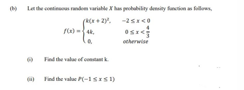 (b)
Let the continuous random variable X has probability density function as follows,
rk(x+2)2,
-2 <x < 0
4
f(x) = { 4k,
<x<-
3
0,
otherwise
(i)
Find the value of constant k.
(ii)
Find the value P(-1< x< 1)
