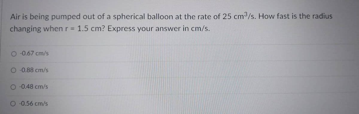 Air is being pumped out of a spherical balloon at the rate of 25 cm3/s. How fast is the radius
changing when r = 1.5 cm? Express your answer in cm/s.
O -0.67 cm/s
-0.88 cm/s
O -0.48 cm/s
O -0.56 cm/s