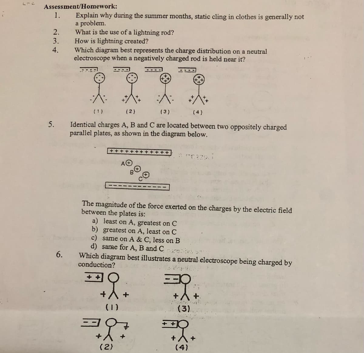 Assessment/Homework:
1.
Explain why during the summer months, static cling in clothes is generally not
a problem.
What is the use of a lightning rod?
How is lightning created?
Which diagram best represents the charge distribution on a neutral
electroscope when a negatively charged rod is held near it?
2.
3.
4.
(1)
(2)
(3)
(4)
5.
Identical charges A, B and C are located between two oppositely charged
parallel plates, as shown in the diagram below.
ト
The magnitude of the force exerted on the charges by the electric field
between the plates is:
a) least on A, greatest on C
b) greatest on A, least on C
c) same on A & C, less on B
d) same for A, B and C
6.
Which diagram best illustrates a neutral electroscope being charged by
conduction?
(1)
(3)
+A+
(4)
(2)
