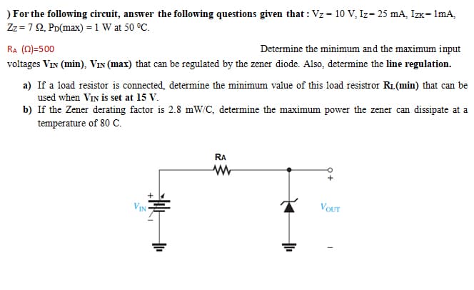 ) For the following circuit, answer the following questions given that : Vz = 10 V, Iz= 25 mA, IzK= 1mA,
Zz =72, PD(max) = 1 W at 50 °C.
RA (N)=500
Determine the minimum and the maximum input
voltages Vin (min), VIN (max) that can be regulated by the zener diode. Also, determine the line regulation.
a) If a load resistor is connected, determine the minimum value of this load resistror R1(min) that can be
used when VIN is set at 15 V.
b) If the Zener derating factor is 2.8 mW/C, determine the maximum power the zener can dissipate at a
temperature of 80 C.
RA
VIN
VOUT
