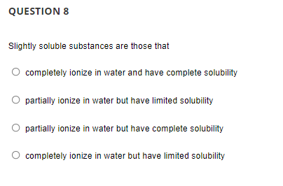 QUESTION 8
Slightly soluble substances are those that
O completely ionize in water and have complete solubility
O partially ionize in water but have limited solubility
O partially ionize in water but have complete solubility
completely ionize in water but have limited solubility
