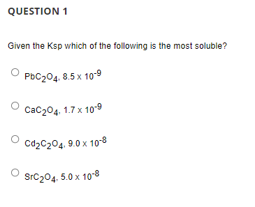 QUESTION 1
Given the Ksp which of the following is the most soluble?
PBC204, 8.5 x 10-9
Сас204. 1.7 х 10-9
Cd2C204, 9.0 x 10-8
SrC204, 5.0 x 10-8
