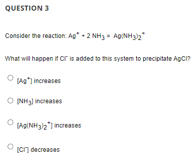 QUESTION 3
Consider the reaction: Ag* + 2 NH3 = Ag(NH3)2*
What will happen if Cr is added to this system to precipitate AgCI?
[Ag*] increases
O INH3] increases
[Ag(NH3)2*) increases
[Cr] decreases
