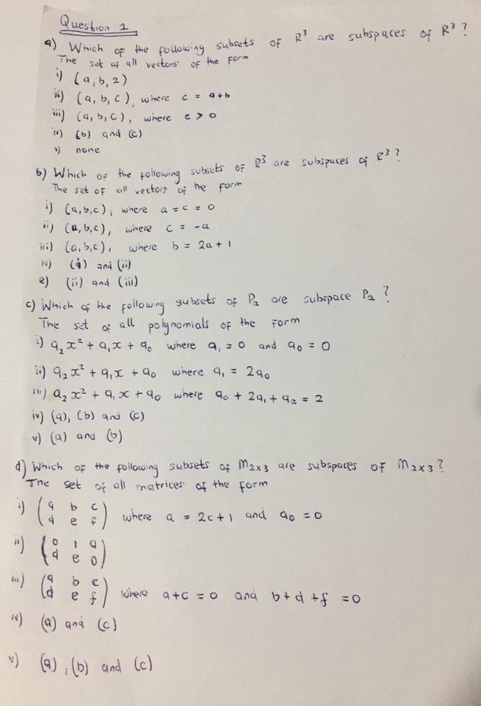 uestion 1
are subspaces
of
Which
OF
The set of all vestors
the following
subrets
of R?
the Form
OF
) La, b, 2)
") (a, b, c ), wmere
") (a, b, C), where c> o
w) (b) and c)
C = a+b
none
23
are subspuces o e??
6) Which
The set of all vectorn of he form
the following subicts
OF
OF
) (a.b,c), where
") (a, b,c), where
iwi) (a,b,c),
a =c =O
C = -a
b = 2a + I
where
iN) (4) ani ()
e)
(i) and C)
<) Which of the followny subsets of Pa are
The set
3u bsets
subspace Pa ?
all
of
polynomials of the
Form
) 9,x+ a,x + 9. where a, s 0 and ao = 0
) 9,x+9,x + 9o
IN) a, x2 + q, x +90 where 9o + 24, + 92= 2
where 9, = 290
iv) (4), Cb) and (C)
v) (a) and 6)
