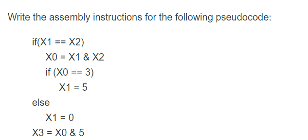Write the assembly instructions for the following pseudocode:
if(X1 == X2)
XO = X1 & X2
if (XO == 3)
X1 = 5
else
X1 = 0
X3 = X0 & 5
