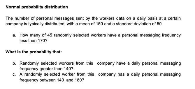 Normal probability distribution
The number of personal messages sent by the workers data on a daily basis at a certain
company is typically distributed, with a mean of 150 and a standard deviation of 50.
a. How many of 45 randomly selected workers have a personal messaging frequency
less than 170?
What is the probability that:
b. Randomly selected workers from this company have a daily personal messaging
frequency greater than 140?
c. A randomly selected worker from this company has a daily personal messaging
frequency between 140 and 180?
