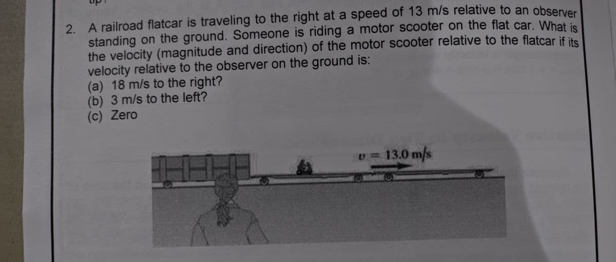 2. A railroad flatcar is traveling to the right at a speed of 13 m/s relative to an obsenve
standing on the ground. Someone is riding a motor scooter on the flat car. Whati
the velocity (magnitude and direction) of the motor scooter relative to the flatcar if it
velocity relative to the observer on the ground is:
(a) 18 m/s to the right?
(b) 3 m/s to the left?
(c) Zero
v 13.0 m/s

