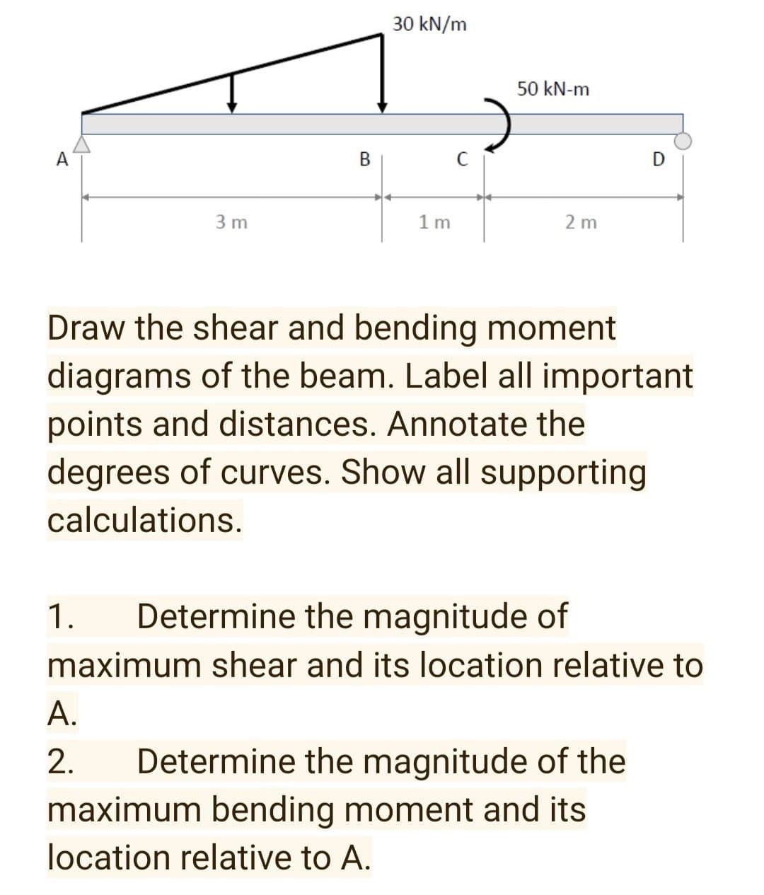 30 kN/m
50 kN-m
A
В
3 m
1 m
2 m
Draw the shear and bending moment
diagrams of the beam. Label all important
points and distances. Annotate the
degrees of curves. Show all supporting
calculations.
1.
Determine the magnitude of
maximum shear and its location relative to
А.
Determine the magnitude of the
maximum bending moment and its
2.
location relative to A.
