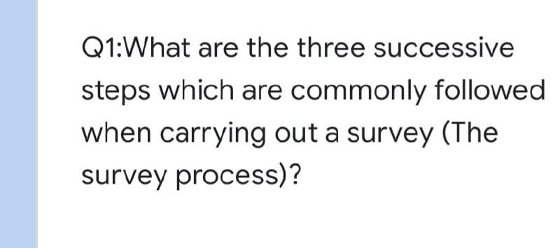 Q1:What are the three successive
steps which are commonly followed
when carrying out a survey (The
survey process)?
