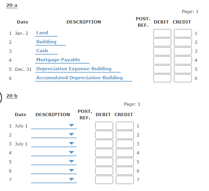 20-a
Page: 1
POST.
Date
DESCRIPTION
DEBIT CREDIT
REF.
1 Jan. 2
Land
1
2
Building
2
3
Cash
3
Mortgage Payable
4
4
5 Dec. 31 Depreciation Expense-Building
5
Accumulated Depreciation-Building
6.
20-b
Page: 1
POST.
Date
DESCRIPTION
DEBIT CREDIT
REF.
1 July 1
1
2
2
3 July 1
3
4
4
6
7
7
