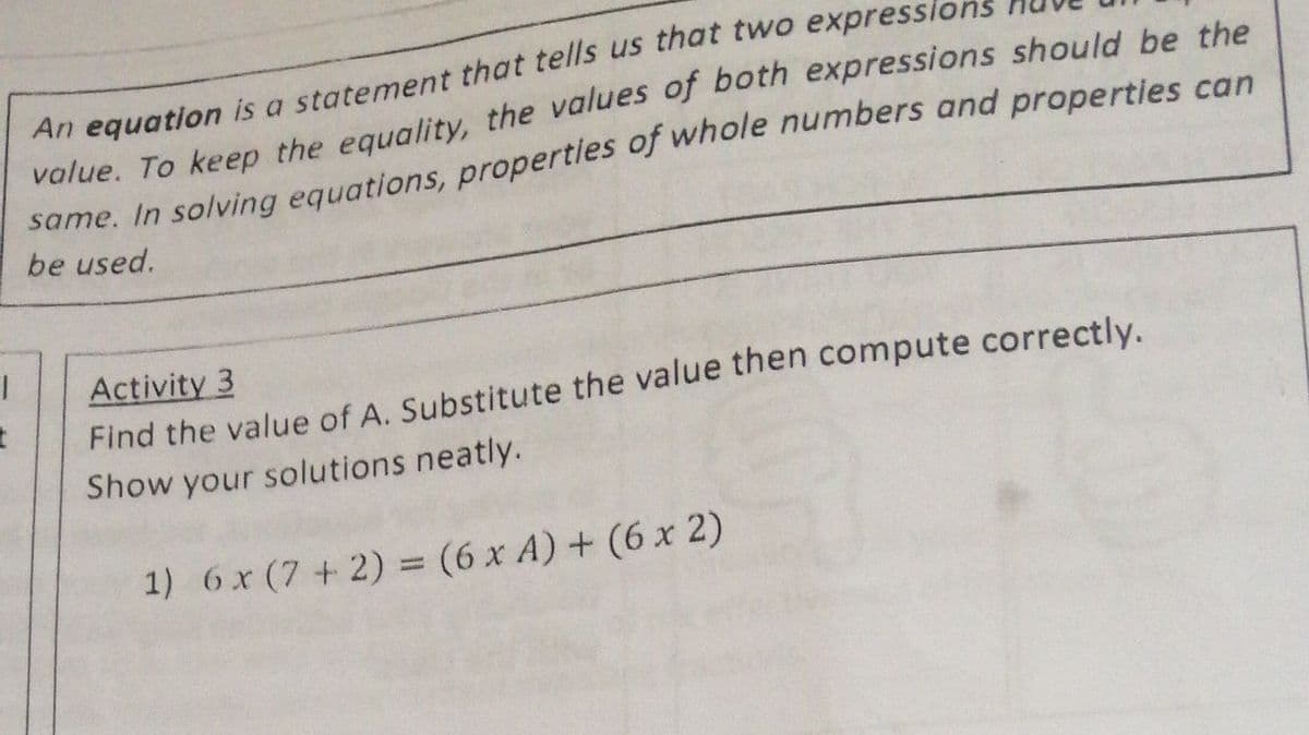 An equation is a statement that tells us that two expresslons
value. To keep the equality, the values of both expressions should be the
same. In solving equations, propertles of whole numbers and properties can
be used.
Activity 3
Find the value of A. Substitute the value then compute correctly.
Show your solutions neatly.
1) 6x (7 + 2) = (6 x A) + (6 x 2)
