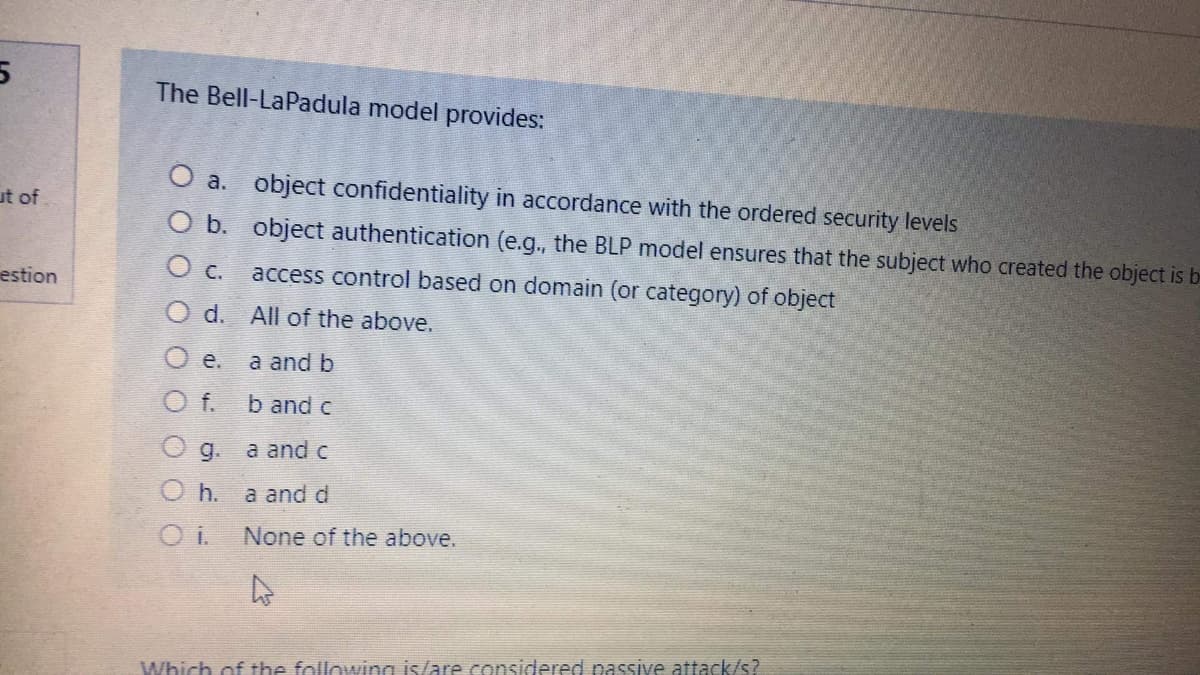 The Bell-LaPadula model provides:
O a. object confidentiality in accordance with the ordered security levels
ut of
O b. object authentication (e.g., the BLP model ensures that the subject who created the object is b-
estion
Oc.
access control based on domain (or category) of object
O d. All of the above.
a and b
f.
b and c
Og.
a and c
O h.
a and d
None of the above.
Which of the following is/are considered passive attack/s?
