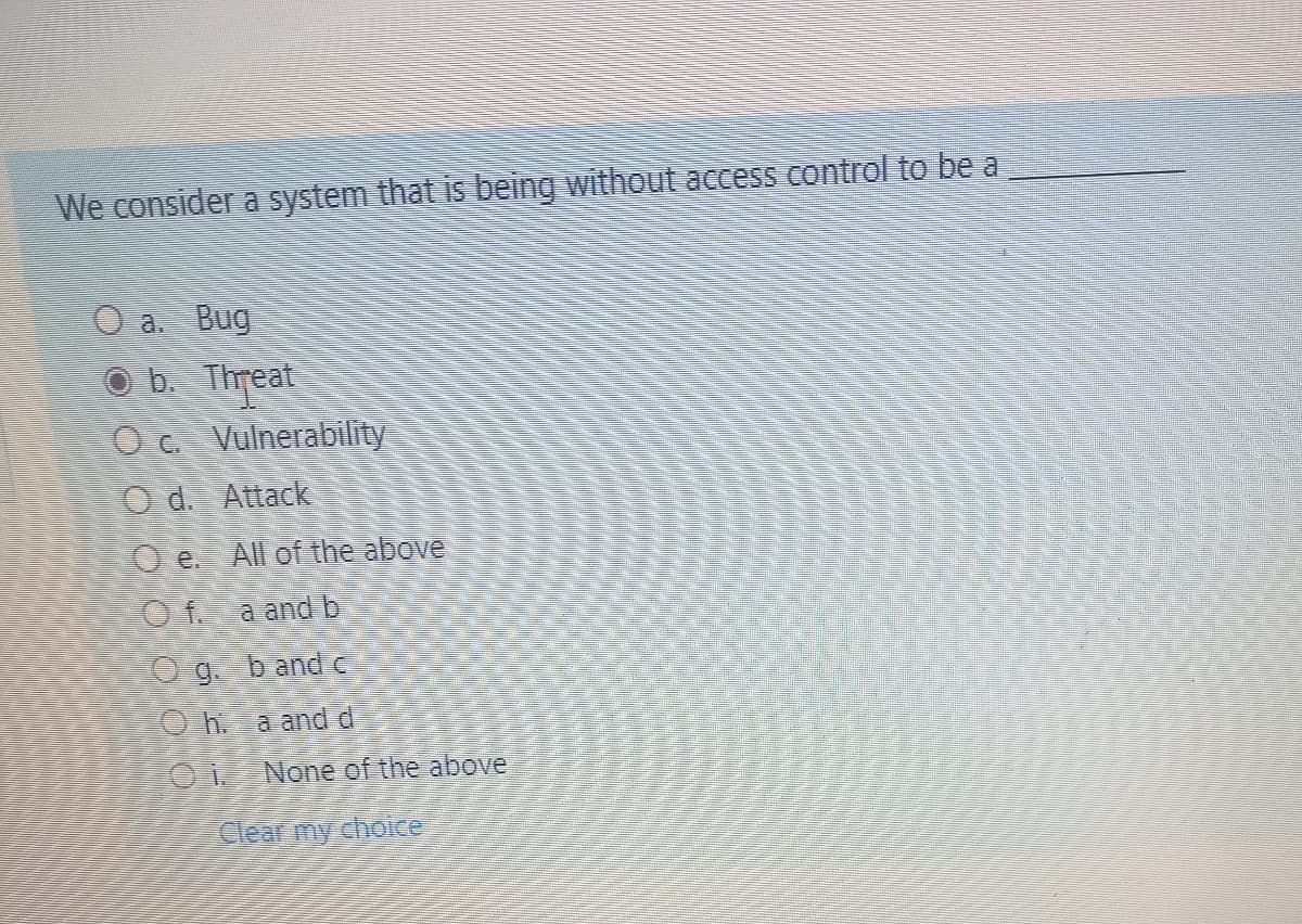 We consider a system that is being without access control to be a
a. Bug
b. Threat
O c. Vulnerability
Od. Attack
O e All of the above
Of a and b
O g. band e
Oh. a and d
None of the above
Clear my choice
