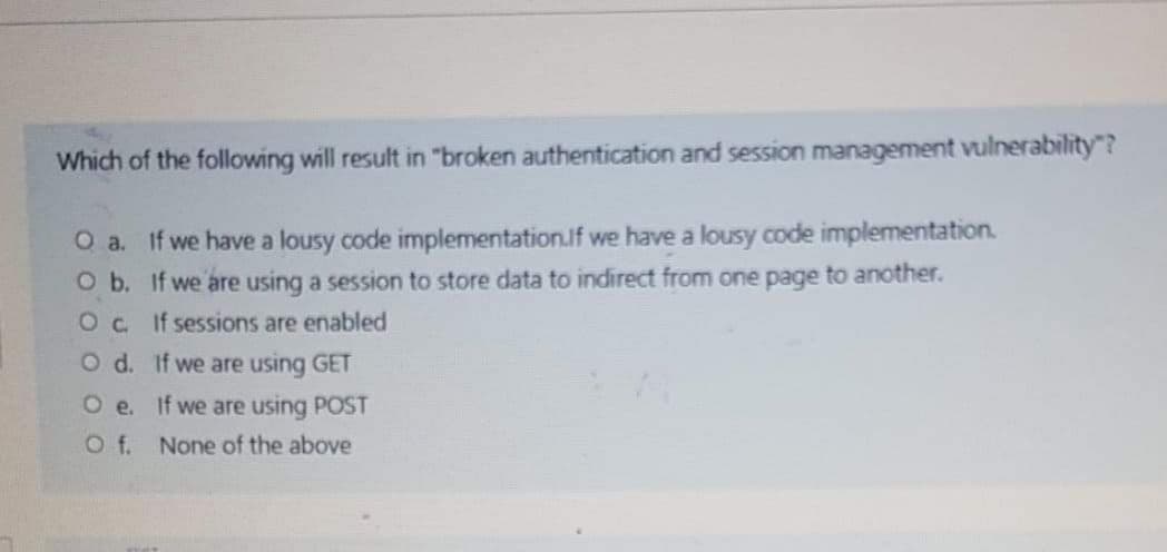 Which of the following will result in "broken authentication and session management vulnerability"?
O a. If we have a lousy code implementation.If we have a lousy code implementation.
O b. If we are using a session to store data to indirect from one page to another.
Oc if sessions are enabled
O d. If we are using GET
O e. if we are using POST
f.
None of the above
