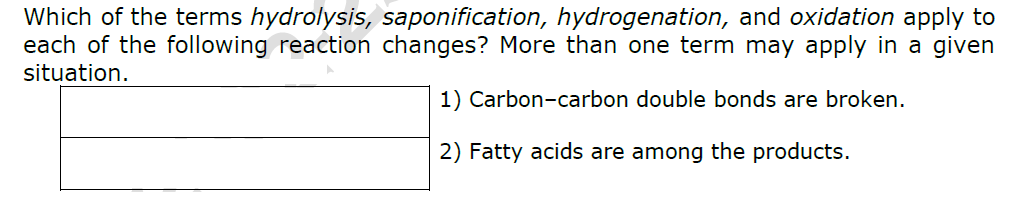 Which of the terms hydrolysis, saponification, hydrogenation, and oxidation apply to
each of the following reaction changes? More than one term may apply in a given
situation.
1)
Carbon-carbon double bonds are broken.
2) Fatty acids are among the products.