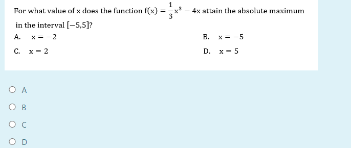 1
For what value of x does the function f(x) = x³ - 4x attain the absolute maximum
in the interval [-5,5]?
A. x = -2
C.
x = 2
O A
OB
B.
D.
x = -5
x = 5