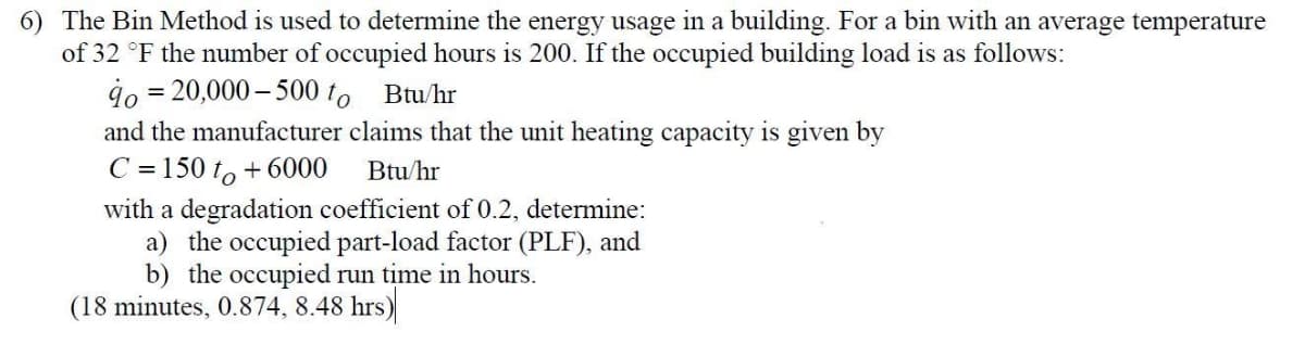 6) The Bin Method is used to determine the energy usage
of 32 °F the number of occupied hours is 200. If the occupied building load is as follows:
in a building. For a bin with an average temperature
4o = 20,000 – 500 to Btu/hr
and the manufacturer claims that the unit heating capacity is given by
C = 150 to + 6000
Btu/hr
with a degradation coefficient of 0.2, determine:
a) the occupied part-load factor (PLF), and
b) the occupied run time in hours.
(18 minutes, 0.874, 8.48 hrs)
