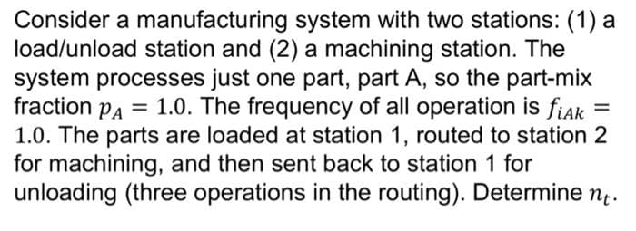 Consider a manufacturing system with two stations: (1) a
load/unload station and (2) a machining station. The
system processes just one part, part A, so the part-mix
fraction PA =
1.0. The parts are loaded at station 1, routed to station 2
for machining, and then sent back to station 1 for
unloading (three operations in the routing). Determine n.
1.0. The frequency of all operation is fiak
