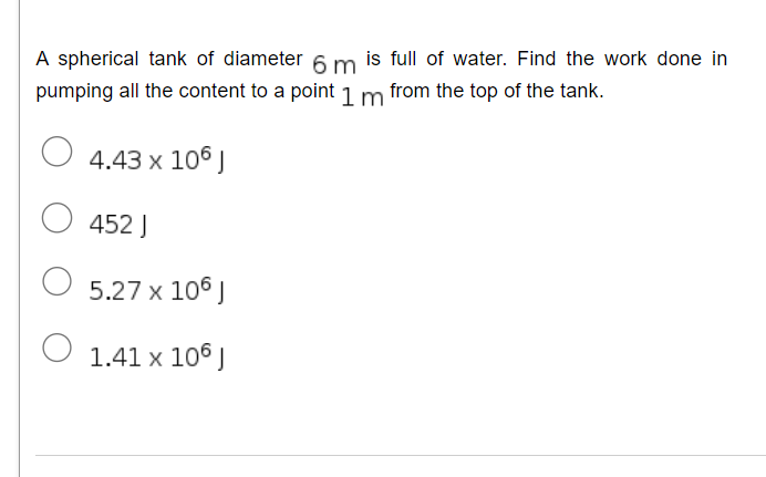 A spherical tank of diameter 6 m is full of water. Find the work done in
pumping all the content to a point 1 m from the top of the tank.
4.43 x 106 J
452 J
5.27 x 106 J
1.41 x 106 J