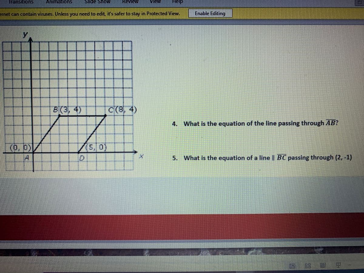 Transitions
Animations
Slide ShoW
Review
Help
ernet can contain viruses. Unless you need to edit, it's safer to stay in Protected View.
Enable Editing
*****
8(3, 4)
C(8, 4)
********
4.
What is the equation of the line passing through AB?
/5,0)
(0,0)
A
5.
What is the equation of a line || BC passing through (2, -1)
回 留 豆
