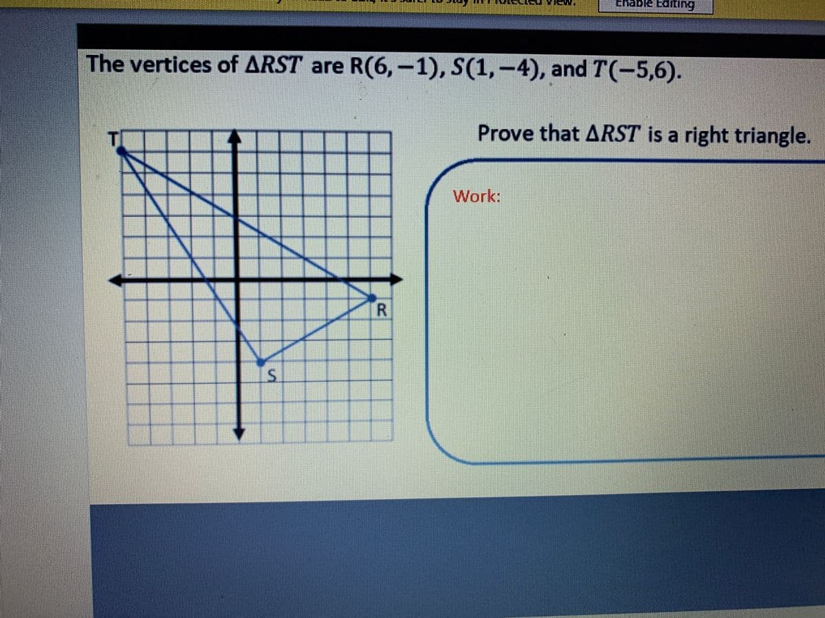 Enable Editing
The vertices of ARST are R(6,-1), S(1, -4), and T(-5,6).
Prove that ARST is a right triangle.
Work:
R
