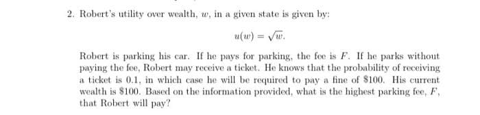 2. Robert's utility over wealth, w, in a given state is given by:
u(w) = Vw.
Robert is parking his car. If he pays for parking, the fee is F. If he parks without
paying the fee, Robert may receive a ticket. He knows that the probability of receiving
a ticket is 0.1, in which case he will be required to pay a fine of $100. His current
wealth is $100. Based on the information provided, what is the highest parking fee, F,
that Robert will pay?
