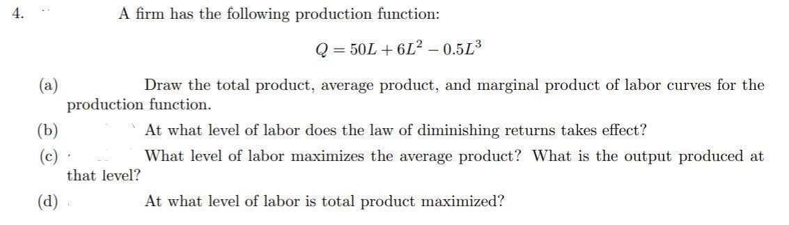 4.
À firm has the following production function:
Q = 50L + 6L² – 0.5L³
(a)
production function.
Draw the total product, average product, and marginal product of labor curves for the
(b)
At what level of labor does the law of diminishing returns takes effect?
(c)
that level?
What level of labor maximizes the average product? What is the output produced at
(d)
At what level of labor is total product maximized?
