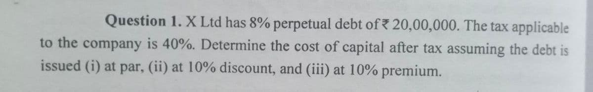 Question 1. X Ltd has 8% perpetual debt of 20,00,000. The tax applicable
to the company is 40%. Determine the cost of capital after tax assuming the debt is
issued (i) at par, (ii) at 10% discount, and (iii) at 10% premium.
