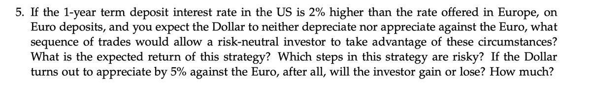 5. If the 1-year term deposit interest rate in the US is 2% higher than the rate offered in Europe, on
Euro deposits, and you expect the Dollar to neither depreciate nor appreciate against the Euro, what
sequence of trades would allow a risk-neutral investor to take advantage of these circumstances?
What is the expected return of this strategy? Which steps in this strategy are risky? If the Dollar
turns out to appreciate by 5% against the Euro, after all, will the investor gain or lose? How much?
