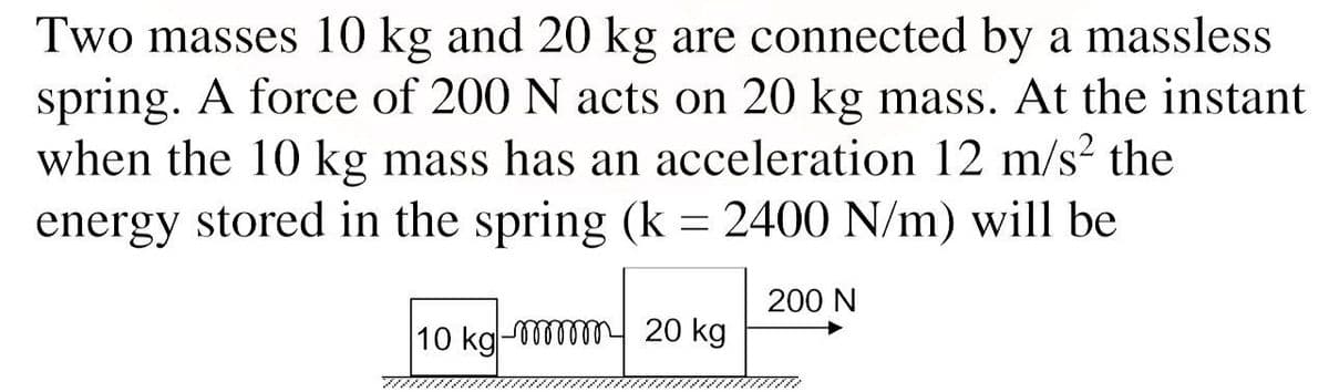 Two masses 10 kg and 20 kg are connected by a massless
spring. A force of 200 N acts on 20 kg mass. At the instant
when the 10 kg mass has an acceleration 12 m/s² the
energy stored in the spring (k = 2400 N/m) will be
200 N
10 kg-m 20 kg
