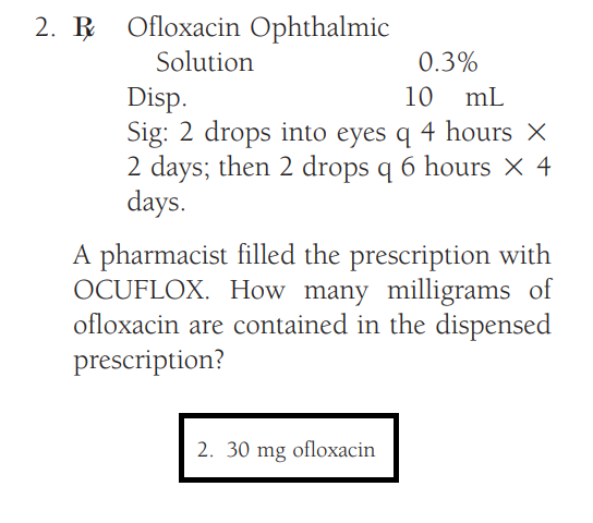 2. Ofloxacin Ophthalmic
Solution
0.3%
Disp.
10
mL
Sig: 2 drops into eyes q 4 hours X
2 days; then 2 drops q 6 hours × 4
days.
A pharmacist filled the prescription with
OCUFLOX. How many milligrams of
ofloxacin are contained in the dispensed
prescription?
2. 30 mg ofloxacin
